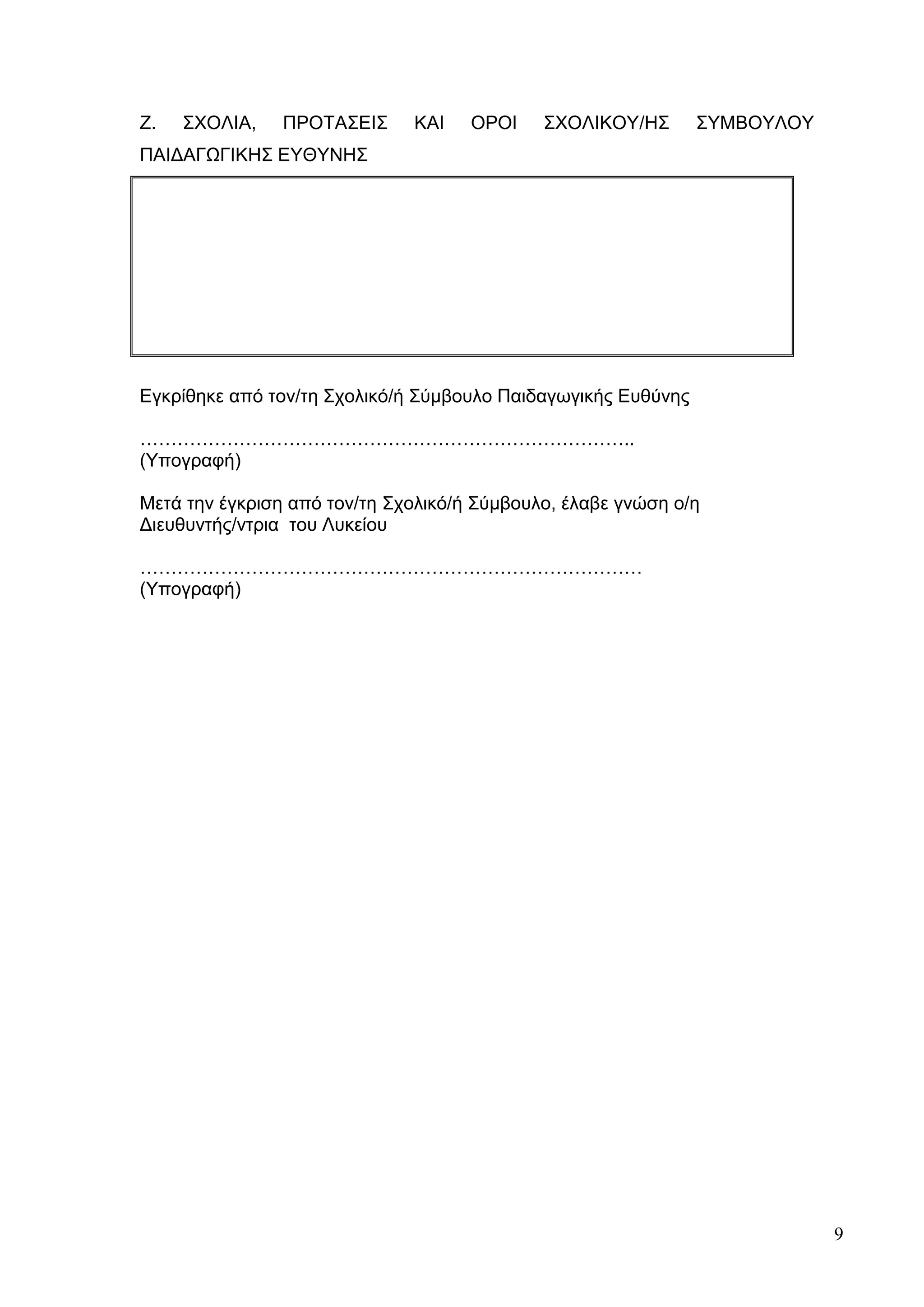 9
Ζ. ΣΧΟΛΙΑ, ΠΡΟΤΑΣΕΙΣ ΚΑΙ ΟΡΟΙ ΣΧΟΛΙΚΟΥ/ΗΣ ΣΥΜΒΟΥΛΟΥ
ΠΑΙΔΑΓΩΓΙΚΗΣ ΕΥΘΥΝΗΣ
Εγκρίθηκε από τον/τη Σχολικό/ή Σύμβουλο Παιδαγωγικής Ευθύνης
……………………………………………………………………..
(Υπογραφή)
Μετά την έγκριση από τον/τη Σχολικό/ή Σύμβουλο, έλαβε γνώση ο/η
Διευθυντής/ντρια του Λυκείου
………………………………………………………………………
(Υπογραφή)
 