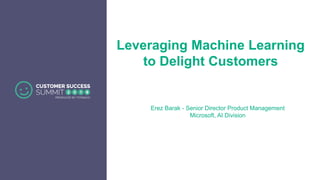 Leveraging Machine Learning
to Delight Customers
Erez Barak - Senior Director Product Management
Microsoft, AI Division
 