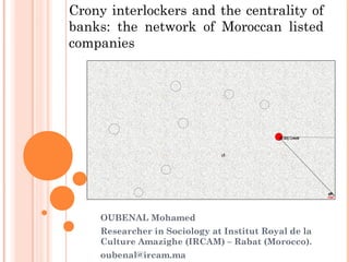 Crony interlockers and the centrality of
banks: the network of Moroccan listed
companies
OUBENAL Mohamed
Researcher in Sociology at Institut Royal de la
Culture Amazighe (IRCAM) – Rabat (Morocco).
oubenal@ircam.ma
 