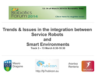 Trends & Issues in the integration between
Service Robots
and
Smart Environments
Track 3 – 13 March 8:30-10:30
Mauro
Dragone
Arantxa
Renteria
http://fp7rubicon.eu
 