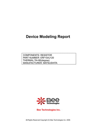 Device Modeling Report



COMPONENTS: RESISTOR
PART NUMBER: ERF10AJ120
THERMAL:TA=80(degree)
MANUFACTURER: MATSUSHITA




               Bee Technologies Inc.



 All Rights Reserved Copyright (C) Bee Technologies Inc. 2006
 