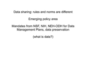 Data sharing: rules and norms are different

           Emerging policy area

Mandates from NSF, NIH, NEH-ODH for Data
  Management Plans, data preservation

               (what is data?)
 