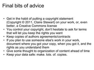 Final bits of advice

• Get in the habit of putting a copyright statement
  (Copyright © 2011, Claire Stewart) on your work, or, even
  better, a Creative Commons license
• You control your copyright, don't hesitate to ask for terms
  that will let you keep the rights you want
• Keep copies of authors agreements/contracts
• If you plan to use someone else's work in your work,
  document where you got your copy, when you got it, and the
  rights as you understand them
• Give some thought to organization of content ahead of time
• Keep your data safe: make. lots. of. copies.
 