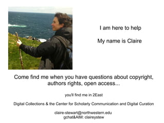 I am here to help

                                                My name is Claire




Come find me when you have questions about copyright,
            authors rights, open access...

                             you'll find me in 2East

Digital Collections & the Center for Scholarly Communication and Digital Curation

                       claire-stewart@northwestern.edu
                             gchat&AIM: claireystew
 