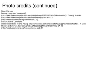 Photo credits (continued)
Slide: Fair use
fair use classroom poster draft
(http://www.flickr.com/photos/sixteenmilesofstring/2596569134/in/photostream/) / Timothy Vollmer
(http://www.flickr.com/photos/sixteenmilesofstring/) / CC BY 2.0
(http://creativecommons.org/licenses/by/2.0/)
Slide: Creative Commons
creative commons -Franz Patzig- (http://www.flickr.com/photos/21572939@N03/2090542246/) / A. Diez
Herrero (http://www.flickr.com/photos/21572939@N03/) / CC BY-NC-SA 2.0
(http://creativecommons.org/licenses/by-nc-sa/2.0/)
 