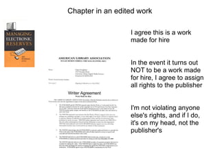 Chapter in an edited work

                  I agree this is a work
                  made for hire


                  In the event it turns out
                  NOT to be a work made
                  for hire, I agree to assign
                  all rights to the publisher


                  I'm not violating anyone
                  else's rights, and if I do,
                  it's on my head, not the
                  publisher's
 