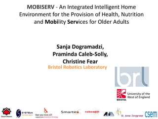 MOBISERV - An Integrated Intelligent Home
Environment for the Provision of Health, Nutrition
and Mobility Services for Older Adults
Bristol Robotics Laboratory
Sanja Dogramadzi,
Praminda Caleb-Solly,
Christine Fear
 