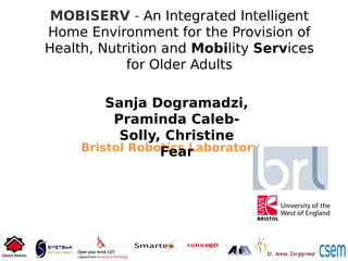 MOBISERV - An Integrated Intelligent
Home Environment for the Provision of
Health, Nutrition and Mobility Services
for Older Adults
Bristol Robotics Laboratory
Sanja Dogramadzi,
Praminda Caleb-
Solly, Christine
Fear
 