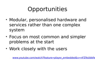 Opportunities
• Modular, personalised hardware and
services rather than one complex
system
• Focus on most common and simpler
problems at the start
• Work closely with the users
www.youtube.com/watch?feature=player_embedded&v=nFZ9sUbbfe
 
