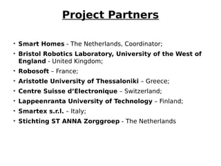 Project Partners
• Smart Homes - The Netherlands, Coordinator;
• Bristol Robotics Laboratory, University of the West of
England - United Kingdom;
• Robosoft – France;
• Aristotle University of Thessaloniki – Greece;
• Centre Suisse d’Electronique – Switzerland;
• Lappeenranta University of Technology – Finland;
• Smartex s.r.l. – Italy;
• Stichting ST ANNA Zorggroep - The Netherlands
 