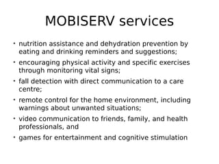 MOBISERV services
• nutrition assistance and dehydration prevention by
eating and drinking reminders and suggestions;
• encouraging physical activity and specific exercises
through monitoring vital signs;
• fall detection with direct communication to a care
centre;
• remote control for the home environment, including
warnings about unwanted situations;
• video communication to friends, family, and health
professionals, and
• games for entertainment and cognitive stimulation
 