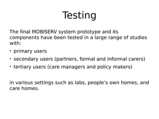 Testing
The final MOBISERV system prototype and its
components have been tested in a large range of studies
with:
• primary users
• secondary users (partners, formal and informal carers)
• tertiary users (care managers and policy makers)
in various settings such as labs, people’s own homes, and
care homes.
 