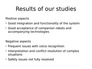 Results of our studies
Positive aspects
• Good integration and functionality of the system
• Good acceptance of companion robots and
accompanying technologies
Negative aspects
• Frequent issues with voice recognition
• Interpretation and conflict resolution of complex
situations
• Safety issues not fully resolved
 