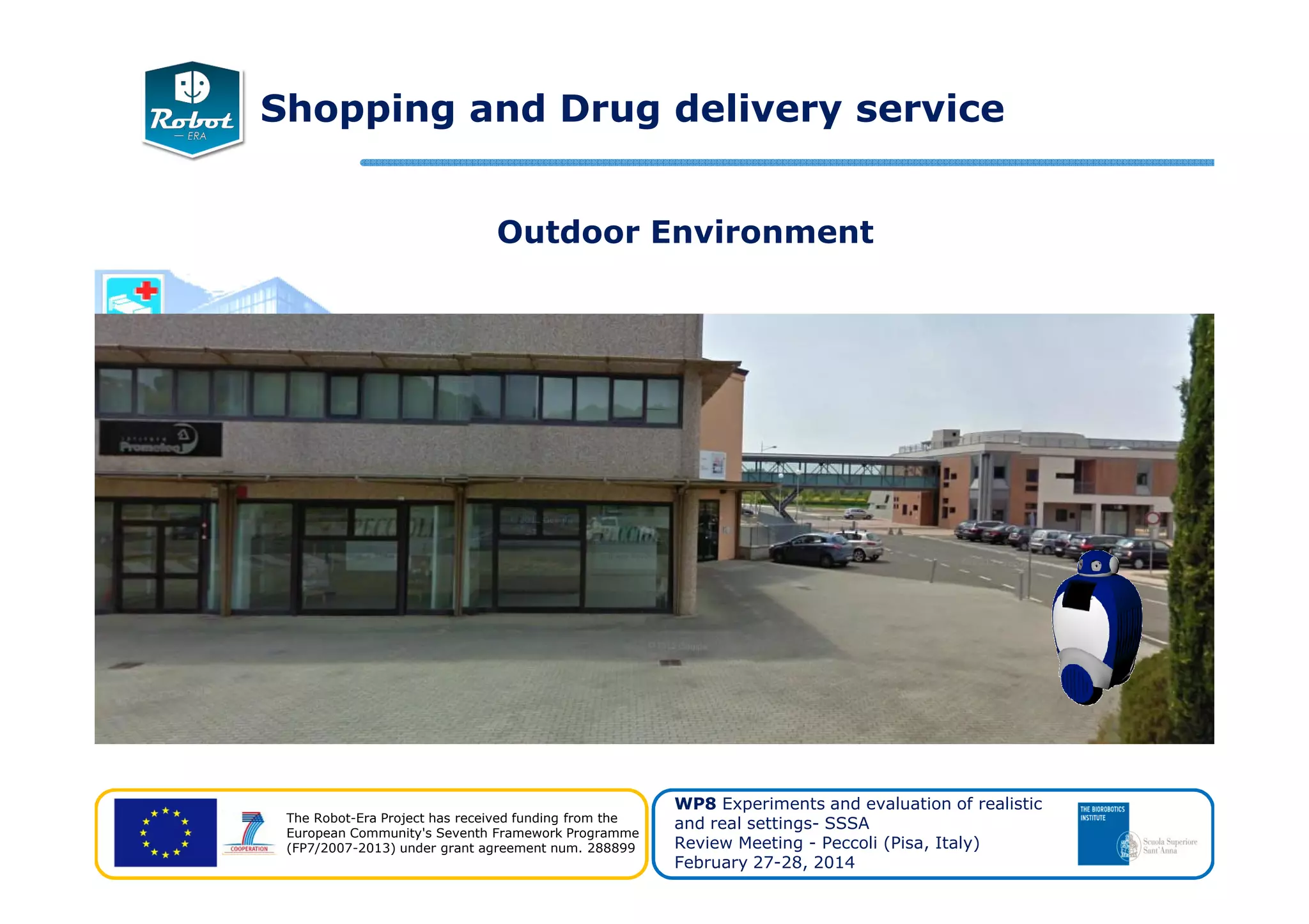 Outdoor Environment
Shopping and Drug delivery service
The Robot-Era Project has received funding from the
European Community's Seventh Framework Programme
(FP7/2007-2013) under grant agreement num. 288899
WP8 Experiments and evaluation of realistic
and real settings- SSSA
Review Meeting - Peccoli (Pisa, Italy)
February 27-28, 2014
 
