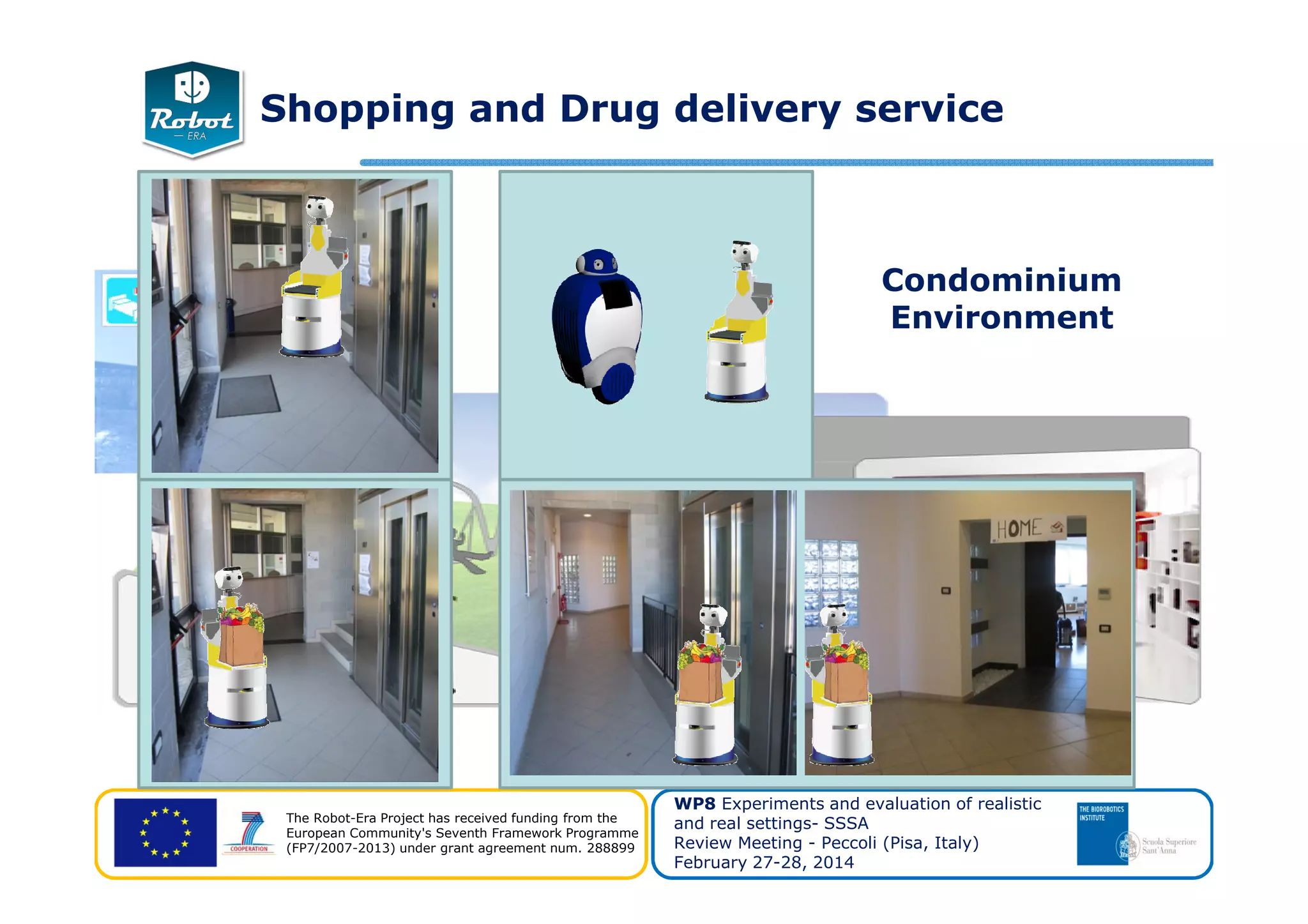 Condominium
Environment
Shopping and Drug delivery service
The Robot-Era Project has received funding from the
European Community's Seventh Framework Programme
(FP7/2007-2013) under grant agreement num. 288899
WP8 Experiments and evaluation of realistic
and real settings- SSSA
Review Meeting - Peccoli (Pisa, Italy)
February 27-28, 2014
 
