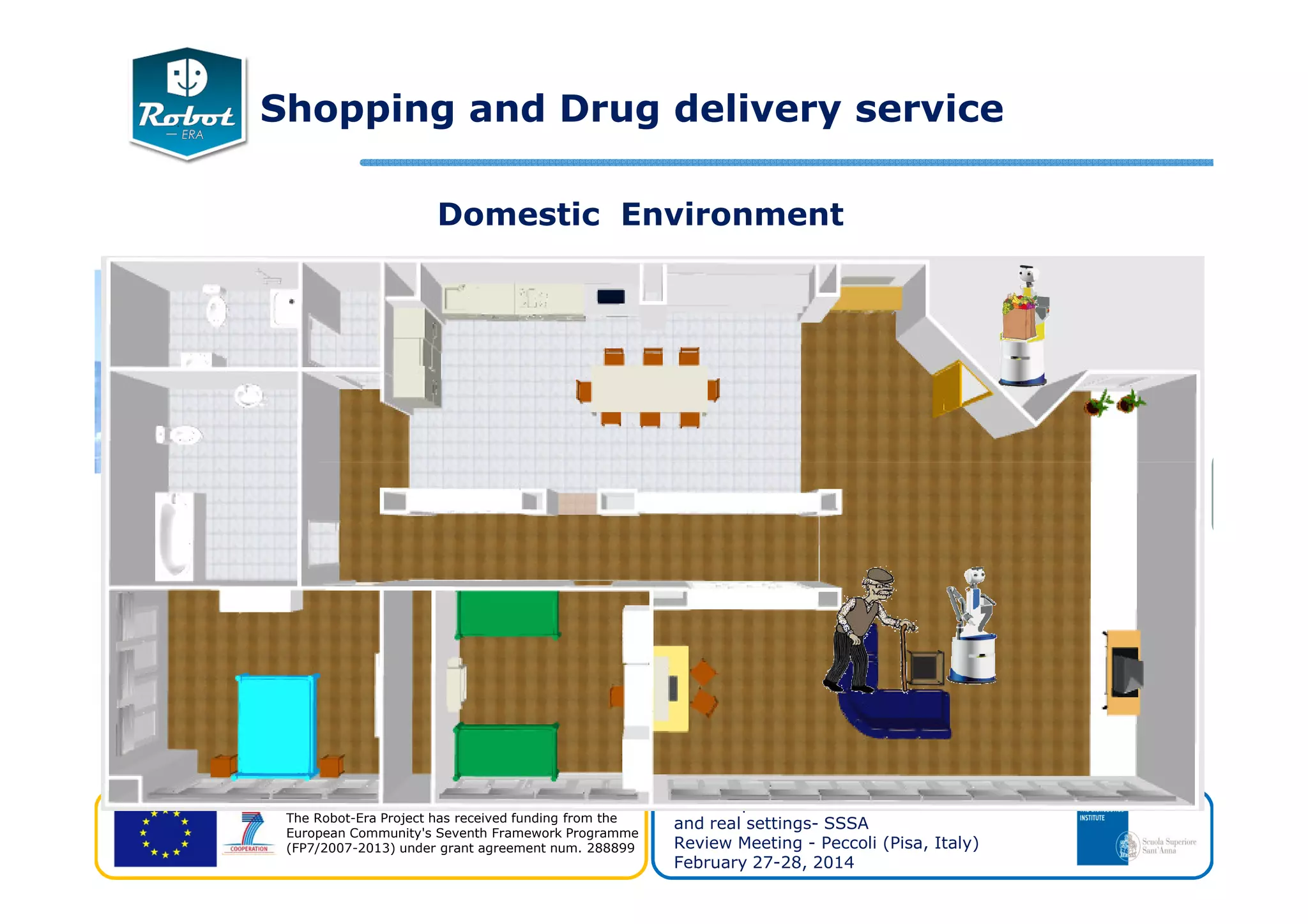 Domestic Environment
Shopping and Drug delivery service
The Robot-Era Project has received funding from the
European Community's Seventh Framework Programme
(FP7/2007-2013) under grant agreement num. 288899
WP8 Experiments and evaluation of realistic
and real settings- SSSA
Review Meeting - Peccoli (Pisa, Italy)
February 27-28, 2014
 