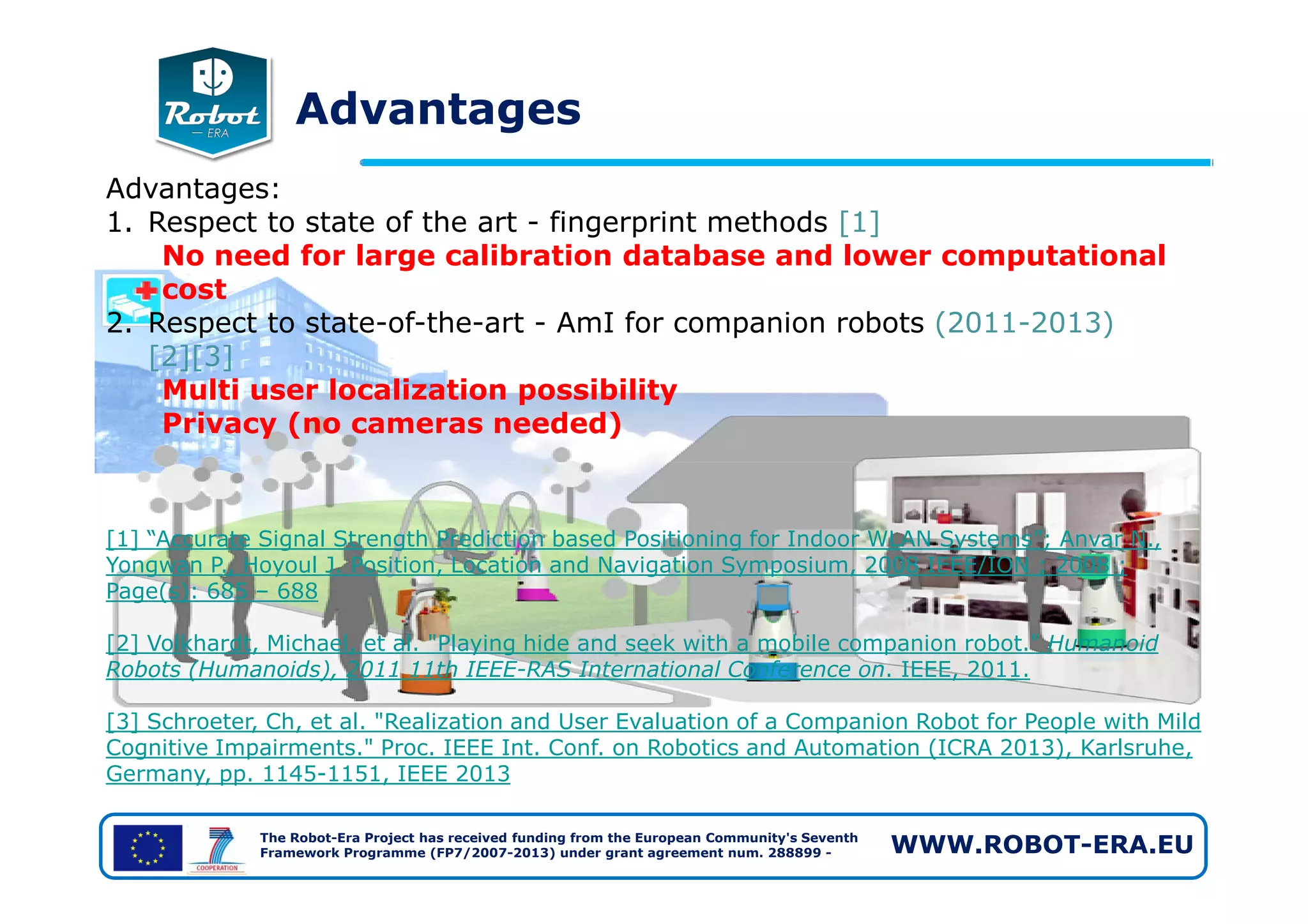 Advantages
Advantages:
1. Respect to state of the art - fingerprint methods [1]
No need for large calibration database and lower computational
cost
2. Respect to state-of-the-art - AmI for companion robots (2011-2013)
[2][3]
Multi user localization possibility
Privacy (no cameras needed)
The Robot-Era Project has received funding from the European Community's Seventh
Framework Programme (FP7/2007-2013) under grant agreement num. 288899 - WWW.ROBOT-ERA.EU
[1] “Accurate Signal Strength Prediction based Positioning for Indoor WLAN Systems”; Anvar N.,
Yongwan P., Hoyoul J. Position, Location and Navigation Symposium, 2008 IEEE/ION ; 2008 ;
Page(s): 685 – 688
[2] Volkhardt, Michael, et al. "Playing hide and seek with a mobile companion robot." Humanoid
Robots (Humanoids), 2011 11th IEEE-RAS International Conference on. IEEE, 2011.
[3] Schroeter, Ch, et al. "Realization and User Evaluation of a Companion Robot for People with Mild
Cognitive Impairments." Proc. IEEE Int. Conf. on Robotics and Automation (ICRA 2013), Karlsruhe,
Germany, pp. 1145-1151, IEEE 2013
 