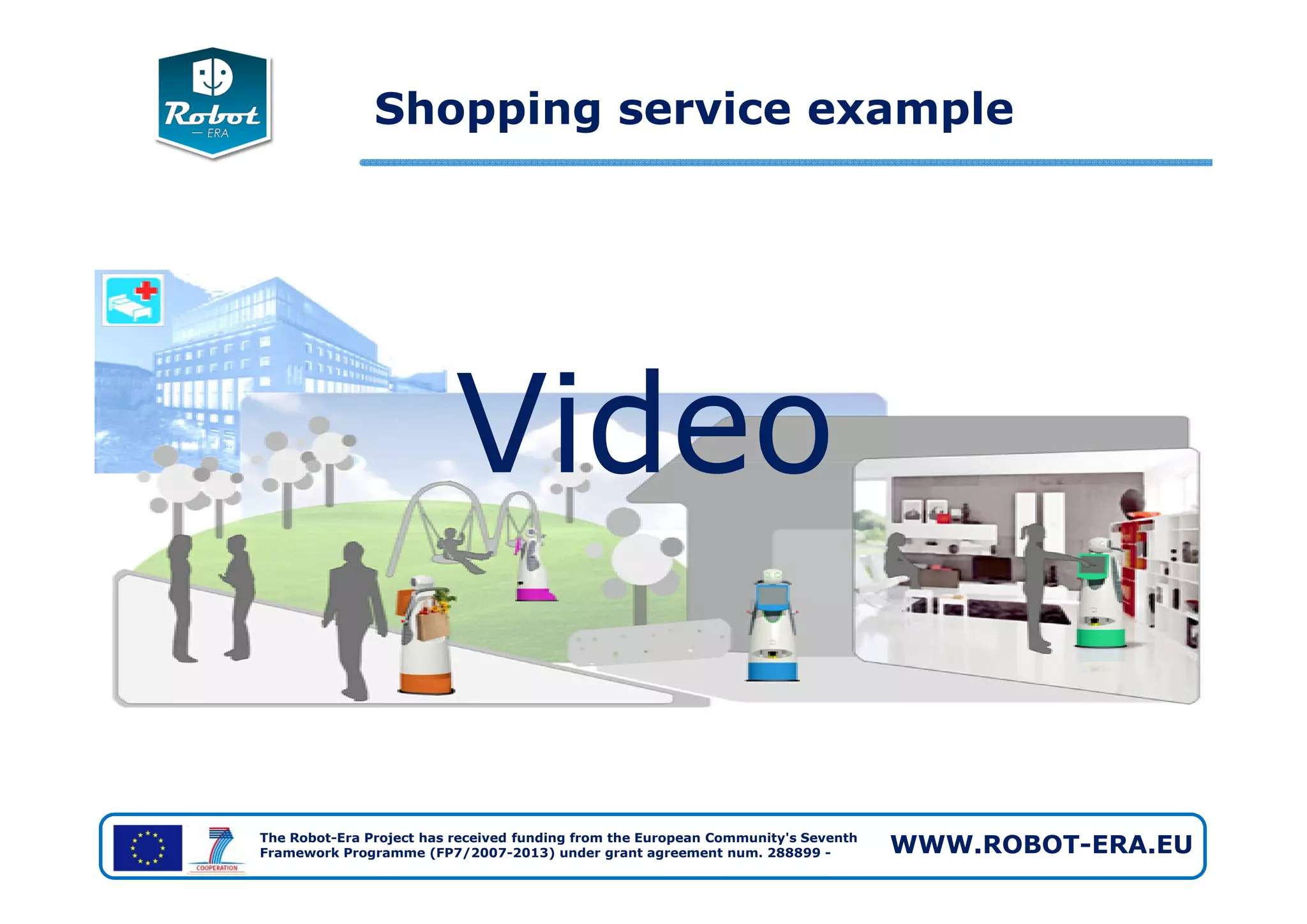Video
Shopping service example
The Robot-Era Project has received funding from the European Community's Seventh
Framework Programme (FP7/2007-2013) under grant agreement num. 288899 - WWW.ROBOT-ERA.EU
Video
 