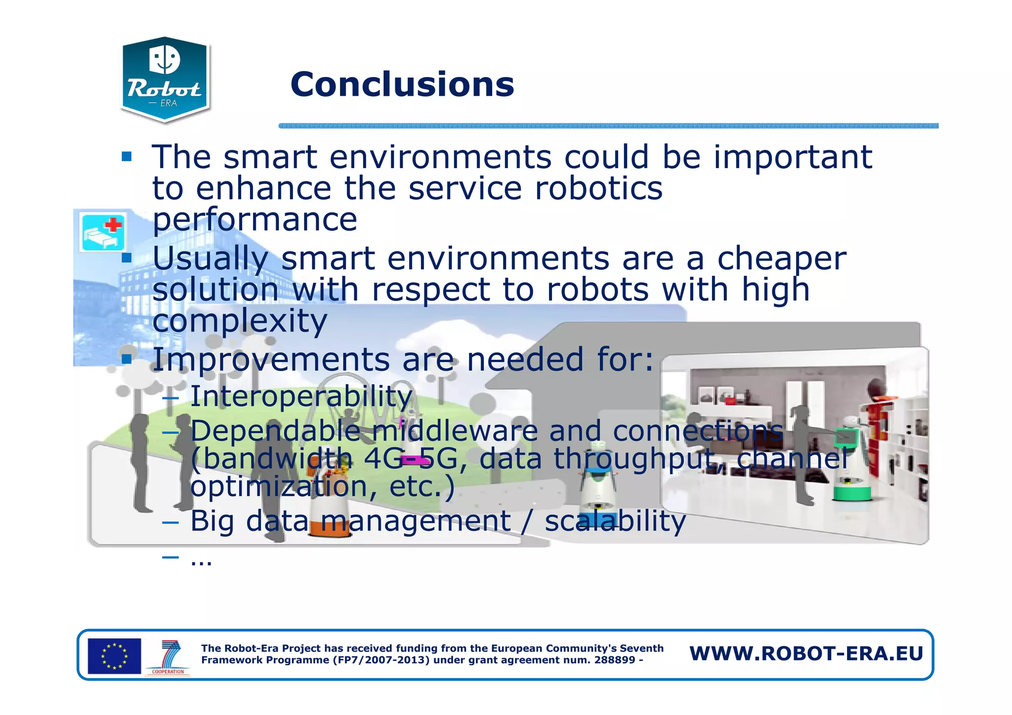 Conclusions
The smart environments could be important
to enhance the service robotics
performance
Usually smart environments are a cheaper
solution with respect to robots with high
complexity
Improvements are needed for:
The Robot-Era Project has received funding from the European Community's Seventh
Framework Programme (FP7/2007-2013) under grant agreement num. 288899 - WWW.ROBOT-ERA.EU
Improvements are needed for:
– Interoperability
– Dependable middleware and connections
(bandwidth 4G-5G, data throughput, channel
optimization, etc.)
– Big data management / scalability
– …
 