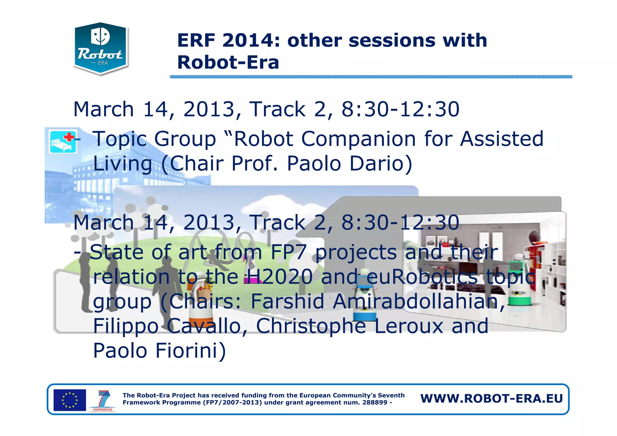 March 14, 2013, Track 2, 8:30-12:30
- Topic Group “Robot Companion for Assisted
Living (Chair Prof. Paolo Dario)
March 14, 2013, Track 2, 8:30-12:30
ERF 2014: other sessions with
Robot-Era
The Robot-Era Project has received funding from the European Community's Seventh
Framework Programme (FP7/2007-2013) under grant agreement num. 288899 - WWW.ROBOT-ERA.EU
March 14, 2013, Track 2, 8:30-12:30
- State of art from FP7 projects and their
relation to the H2020 and euRobotics topic
group (Chairs: Farshid Amirabdollahian,
Filippo Cavallo, Christophe Leroux and
Paolo Fiorini)
 
