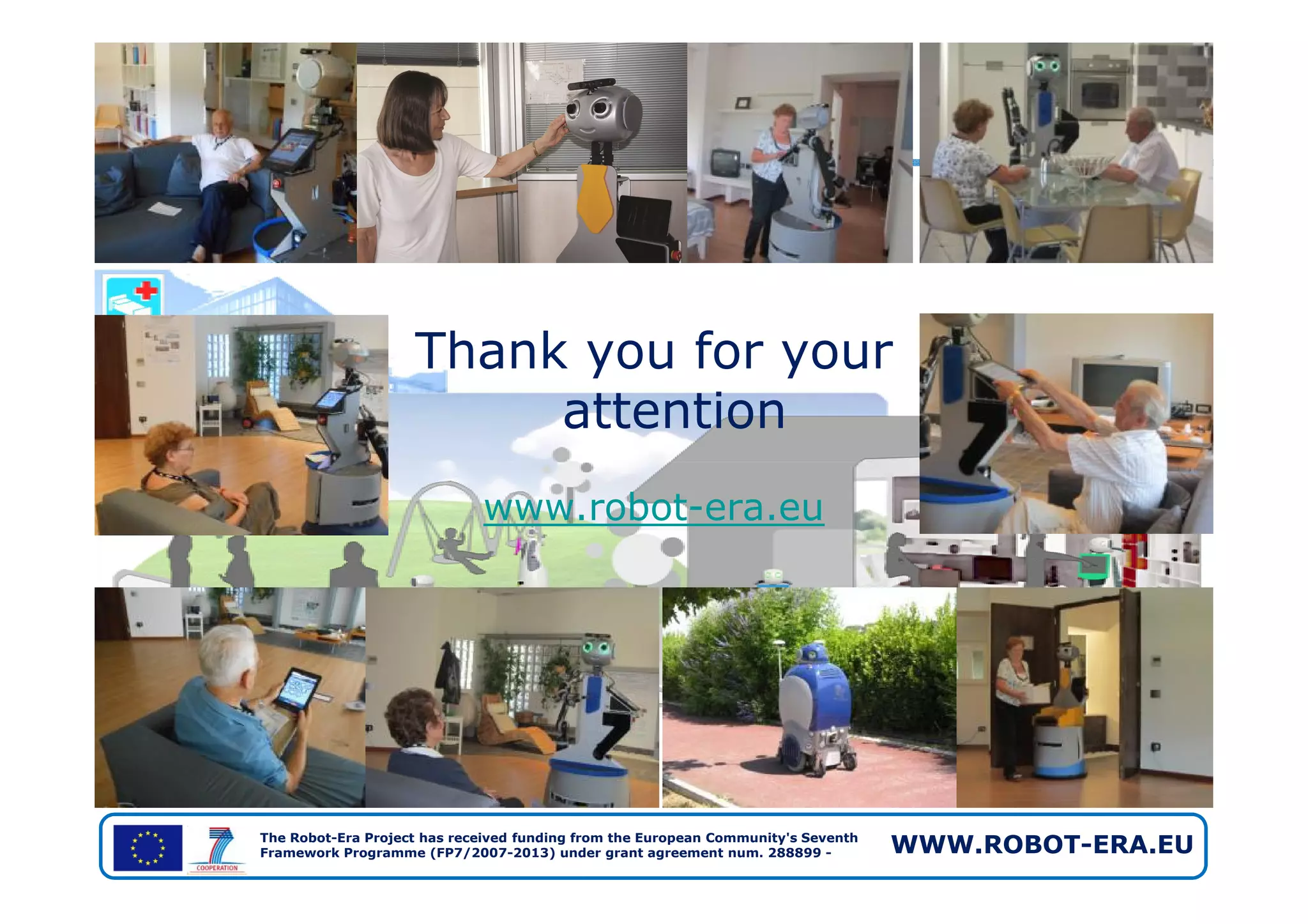 Thank you for your
attention
The Robot-Era Project has received funding from the European Community's Seventh
Framework Programme (FP7/2007-2013) under grant agreement num. 288899 - WWW.ROBOT-ERA.EU
www.robot-era.eu
 
