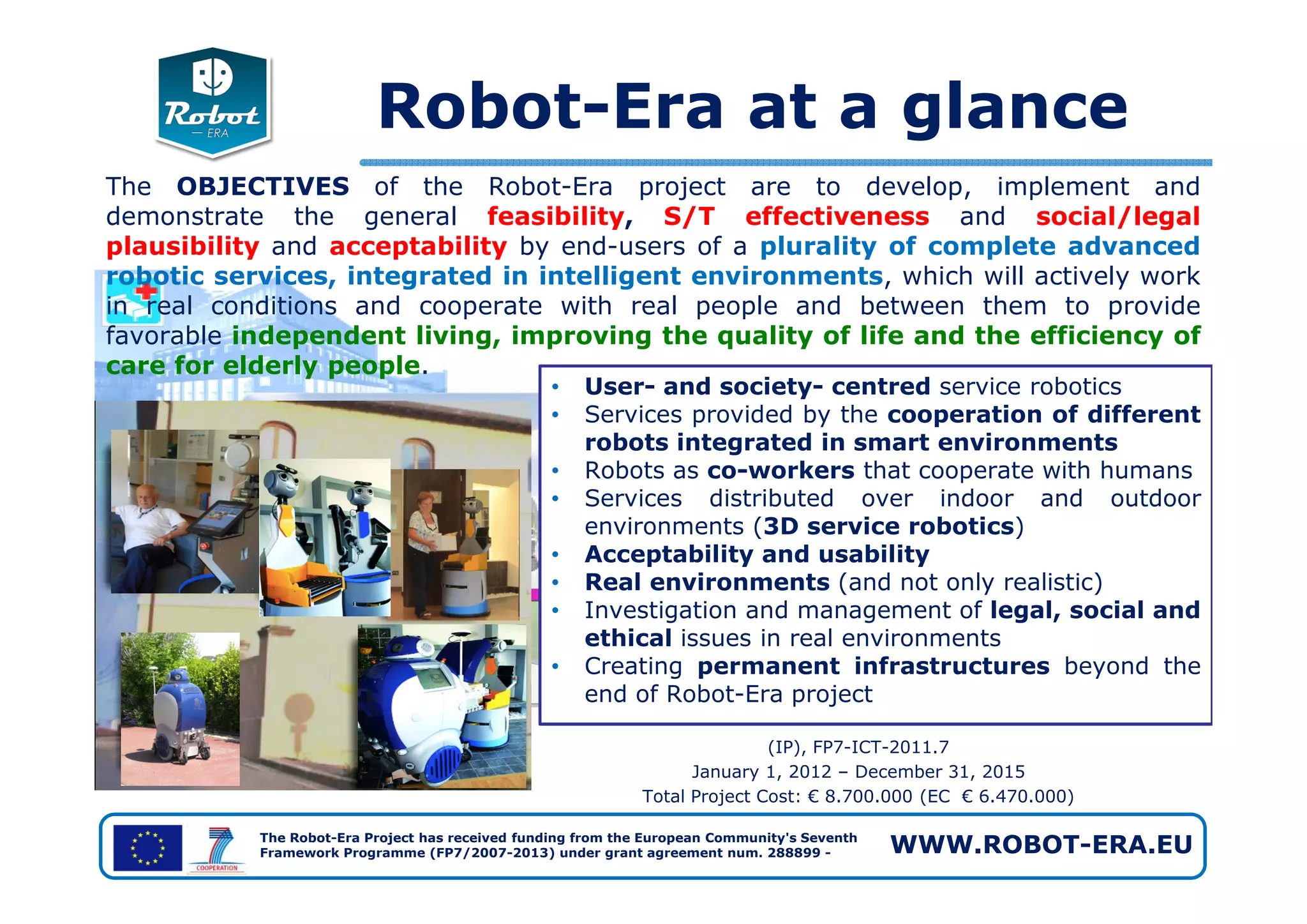The OBJECTIVES of the Robot-Era project are to develop, implement and
demonstrate the general feasibility, S/T effectiveness and social/legal
plausibility and acceptability by end-users of a plurality of complete advanced
robotic services, integrated in intelligent environments, which will actively work
in real conditions and cooperate with real people and between them to provide
favorable independent living, improving the quality of life and the efficiency of
care for elderly people.
Robot-Era at a glance
• User- and society- centred service robotics
• Services provided by the cooperation of different
robots integrated in smart environments
• Robots as co-workers that cooperate with humans
The Robot-Era Project has received funding from the European Community's Seventh
Framework Programme (FP7/2007-2013) under grant agreement num. 288899 - WWW.ROBOT-ERA.EU
(IP), FP7-ICT-2011.7
January 1, 2012 – December 31, 2015
Total Project Cost: € 8.700.000 (EC € 6.470.000)
• Robots as co-workers that cooperate with humans
• Services distributed over indoor and outdoor
environments (3D service robotics)
• Acceptability and usability
• Real environments (and not only realistic)
• Investigation and management of legal, social and
ethical issues in real environments
• Creating permanent infrastructures beyond the
end of Robot-Era project
 