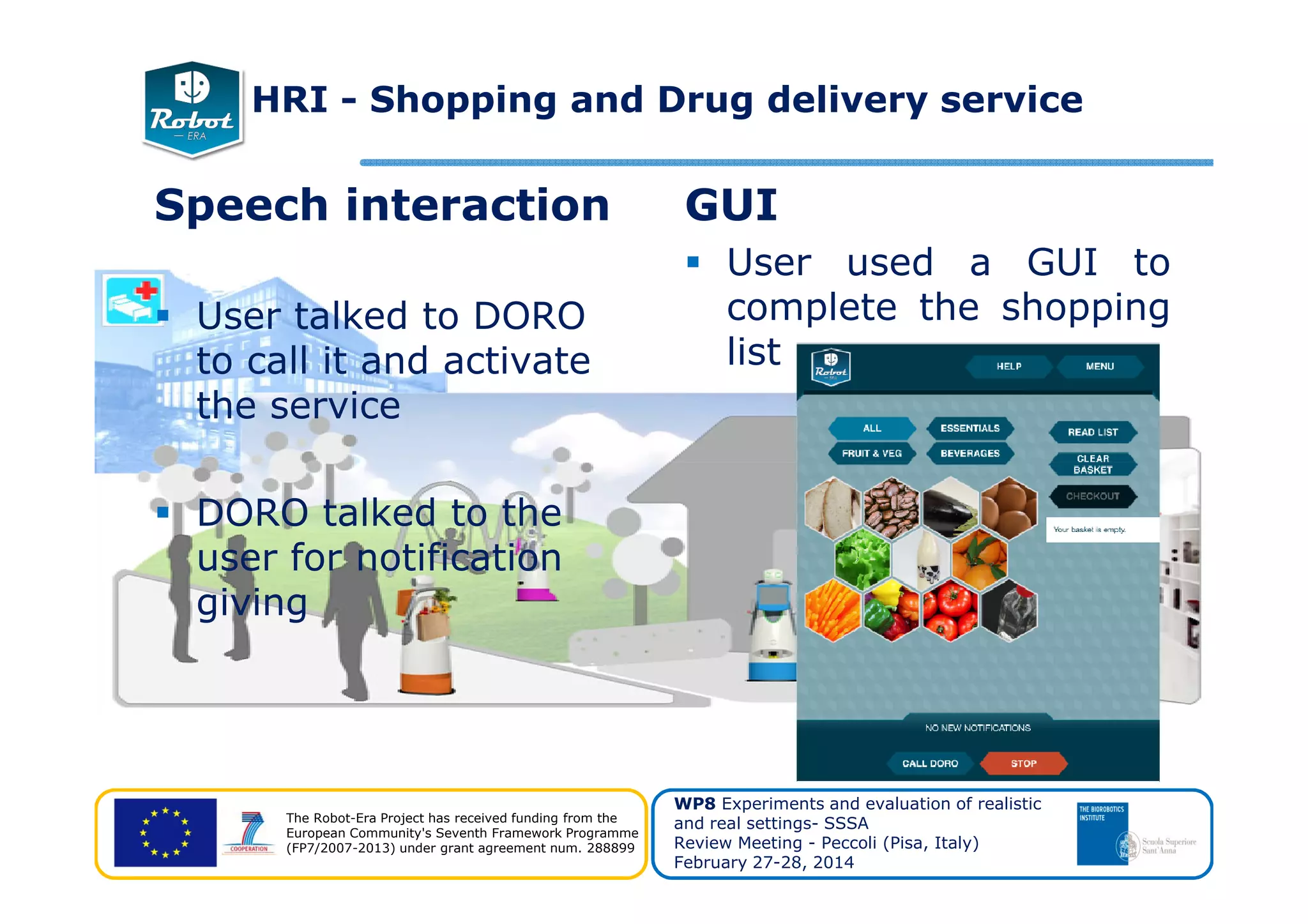 Speech interaction
User talked to DORO
to call it and activate
the service
GUI
User used a GUI to
complete the shopping
list
HRI - Shopping and Drug delivery service
The Robot-Era Project has received funding from the
European Community's Seventh Framework Programme
(FP7/2007-2013) under grant agreement num. 288899
WP8 Experiments and evaluation of realistic
and real settings- SSSA
Review Meeting - Peccoli (Pisa, Italy)
February 27-28, 2014
DORO talked to the
user for notification
giving
 