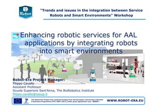 “Trends and issues in the integration between Service
Robots and Smart Environments” Workshop
Enhancing robotic services for AAL
applications by integrating robots
into smart environments
The Robot-Era Project has received funding from the European Community's Seventh
Framework Programme (FP7/2007-2013) under grant agreement num. 288899 - WWW.ROBOT-ERA.EU
Robot-Era Project Manager:
Filippo Cavallo
Assistant Professor
Scuola Superiore Sant’Anna, The BioRobotics Institute
filippo.cavallo@sssup.it
 