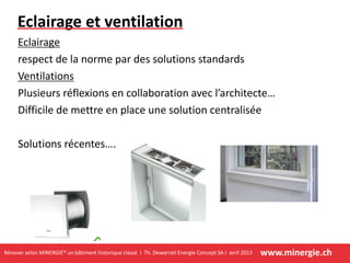 www.minergie.chRénover selon MINERGIE® un bâtiment historique classé I Th. DewarratI Energie Concept SA I avril 2013
Eclairage et ventilation
Eclairage
respect de la norme par des solutions standards
Ventilations
Plusieurs réflexions en collaboration avec l’architecte…
Difficile de mettre en place une solution centralisée
Solutions récentes….
 