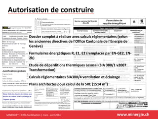 MINERGIE® – ERFA Surélévation | mars - avril 2014 www.minergie.ch
Autorisation de construire
Dossier complet à réaliser avec calculs réglementaires (selon
les anciennes directives de l'Office Cantonale de l'Energie de
Genève)
Formulaires énergétiques R, E1, E2 (remplacés par EN-GE2, EN-
2b)
Etude de déperditions thermiques Lesosai (SIA 380/1 v2007
Transformation)
Calculs réglementaires SIA380/4 ventilation et éclairage
Plans architectes pour calcul de la SRE (1514 m2)
 