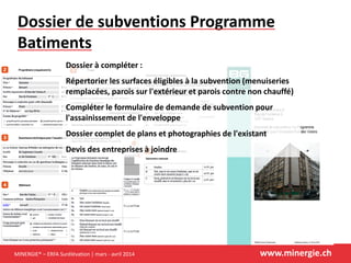 MINERGIE® – ERFA Surélévation | mars - avril 2014 www.minergie.ch
Dossier de subventions Programme
Batiments
Dossier à compléter :
Répertorier les surfaces éligibles à la subvention (menuiseries
remplacées, parois sur l'extérieur et parois contre non chauffé)
Compléter le formulaire de demande de subvention pour
l'assainissement de l'enveloppe
Dossier complet de plans et photographies de l'existant
Devis des entreprises à joindre
 