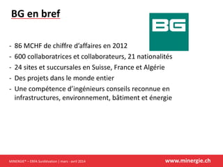 MINERGIE® – ERFA Surélévation | mars - avril 2014 www.minergie.ch
BG en bref
- 86 MCHF de chiffre d’affaires en 2012
- 600 collaboratrices et collaborateurs, 21 nationalités
- 24 sites et succursales en Suisse, France et Algérie
- Des projets dans le monde entier
- Une compétence d’ingénieurs conseils reconnue en
infrastructures, environnement, bâtiment et énergie
 