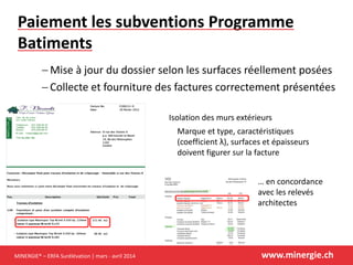 MINERGIE® – ERFA Surélévation | mars - avril 2014 www.minergie.ch
Paiement les subventions Programme
Batiments
 Mise à jour du dossier selon les surfaces réellement posées
 Collecte et fourniture des factures correctement présentées
Isolation des murs extérieurs
Marque et type, caractéristiques
(coefficient λ), surfaces et épaisseurs
doivent figurer sur la facture
… en concordance
avec les relevés
architectes
 