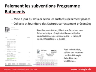 MINERGIE® – ERFA Surélévation | mars - avril 2014 www.minergie.ch
Paiement les subventions Programme
Batiments
 Mise à jour du dossier selon les surfaces réellement posées
 Collecte et fourniture des factures correctement présentées
Pour information,
utiliser des modules
certifiés Minergie
évite bien des
problèmes…
Pour les menuiseries, il faut une facture et une
fiche technique récapitulant l'ensemble des
caractéristiques des menuiseries : U cadre, U
verre, Intercalaires, U global.
 