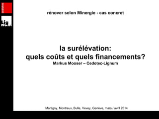 rénover selon Minergie - cas concret
la surélévation:
quels coûts et quels financements?
Markus Mooser – Cedotec-Lignum
Martigny, Montreux, Bulle, Vevey, Genève, mars / avril 2014
 