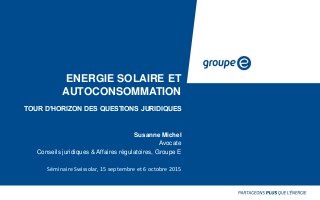 ENERGIE SOLAIRE ET
AUTOCONSOMMATION
TOUR D’HORIZON DES QUESTIONS JURIDIQUES
Susanne Michel
Avocate
Conseils juridiques & Affaires régulatoires, Groupe E
Séminaire Swissolar, 15 septembre et 6 octobre 2015
 