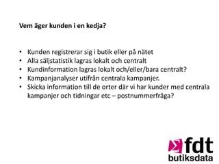 Vem äger kunden i en kedja?


•   Kunden registrerar sig i butik eller på nätet
•   Alla säljstatistik lagras lokalt och centralt
•   Kundinformation lagras lokalt och/eller/bara centralt?
•   Kampanjanalyser utifrån centrala kampanjer.
•   Skicka information till de orter där vi har kunder med centrala
    kampanjer och tidningar etc – postnummerfråga?
 