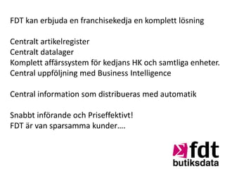 FDT kan erbjuda en franchisekedja en komplett lösning

Centralt artikelregister
Centralt datalager
Komplett affärssystem för kedjans HK och samtliga enheter.
Central uppföljning med Business Intelligence

Central information som distribueras med automatik

Snabbt införande och Priseffektivt!
FDT är van sparsamma kunder….
 