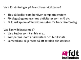 Våra förväntningar på Franchisearkitekterna?

• Tips på kedjor som behöver kompletta system
• Förslag på gemensamma aktiviteter som mfö etc
• Få kunskap om affärskritiska saker för franchiseföretag

Vad kan vi bidraga med?
• Våra kedjor som kan blir era..
• Kompetens inom affärssystem och butiksdata
• Samverkan i säljarbete så att totalen blir starkare
 