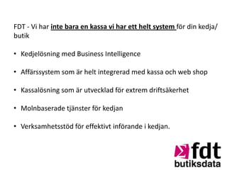 FDT - Vi har inte bara en kassa vi har ett helt system för din kedja/
butik

• Kedjelösning med Business Intelligence

• Affärssystem som är helt integrerad med kassa och web shop

• Kassalösning som är utvecklad för extrem driftsäkerhet

• Molnbaserade tjänster för kedjan

• Verksamhetsstöd för effektivt införande i kedjan.
 