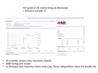 FDT (publ) är ett noterat bolag på Aktietorget
                   + 30% på 6 månader 




• 30 anställda, kontor Luleå, Stockholm, Motala
• 4000 företag som kunder
• Ca 20 kedjor Elon, Electrolux Home, Arken Zoo, Önska, Babyproffsen, Kahls The & kaffe mfl.
 