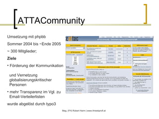 ATTACommunity Mag. (FH) Robert Harm | www.ihrwebprofi.at Umsetzung mit phpbb  Sommer 2004 bis ~Ende 2005 ~ 300 Mitglieder;  Ziele Förderung der Kommunikation    und Vernetzung   globalisierungskritischer    Personen mehr Transparenz im Vgl. zu   Email-Verteilerlisten wurde abgelöst durch typo3 