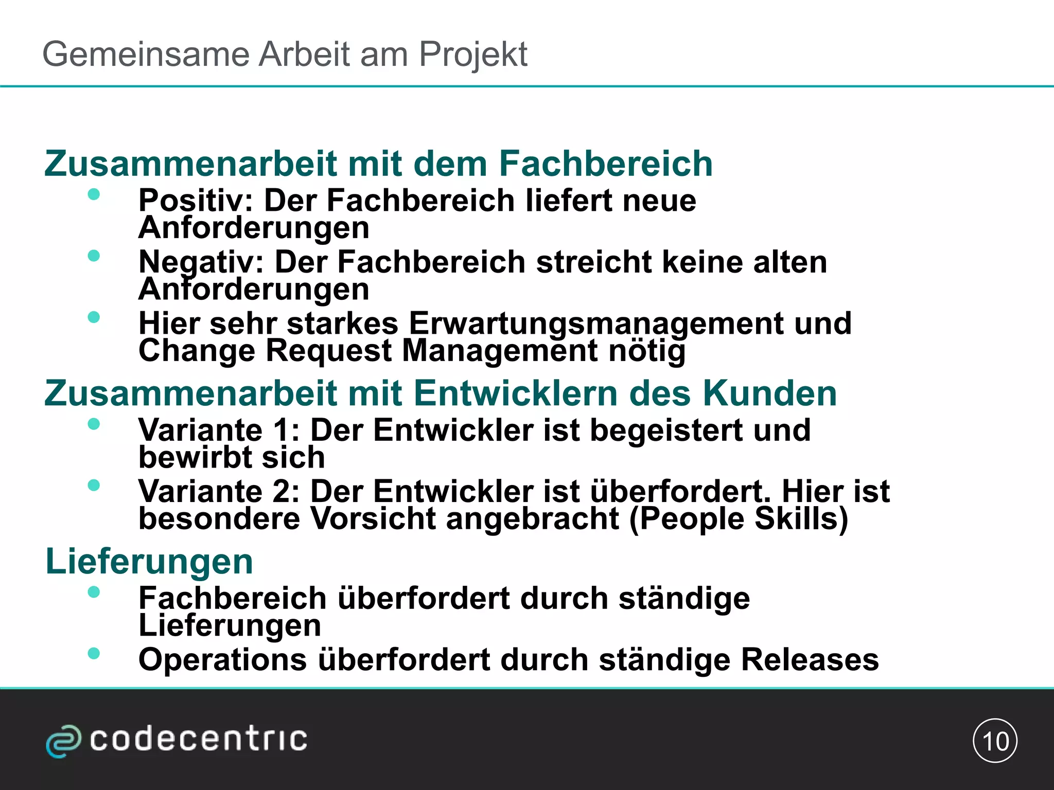 Gemeinsame Arbeit am Projekt
Zusammenarbeit mit dem Fachbereich
• Positiv: Der Fachbereich liefert neue
Anforderungen
• Negativ: Der Fachbereich streicht keine alten
Anforderungen
• Hier sehr starkes Erwartungsmanagement und
Change Request Management nötig
Zusammenarbeit mit Entwicklern des Kunden
• Variante 1: Der Entwickler ist begeistert und
bewirbt sich
• Variante 2: Der Entwickler ist überfordert. Hier ist
besondere Vorsicht angebracht (People Skills)
Lieferungen
• Fachbereich überfordert durch ständige
Lieferungen
• Operations überfordert durch ständige Releases
10
 