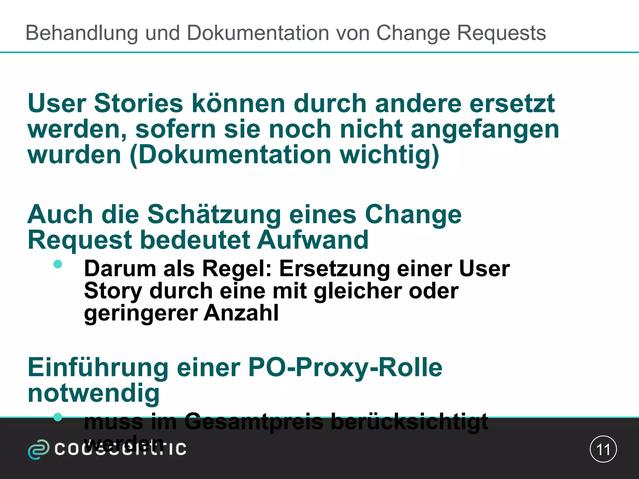 Behandlung und Dokumentation von Change Requests
User Stories können durch andere ersetzt
werden, sofern sie noch nicht angefangen
wurden (Dokumentation wichtig)
Auch die Schätzung eines Change
Request bedeutet Aufwand
• Darum als Regel: Ersetzung einer User
Story durch eine mit gleicher oder
geringerer Anzahl
Einführung einer PO-Proxy-Rolle
notwendig
• muss im Gesamtpreis berücksichtigt
werden 11
 