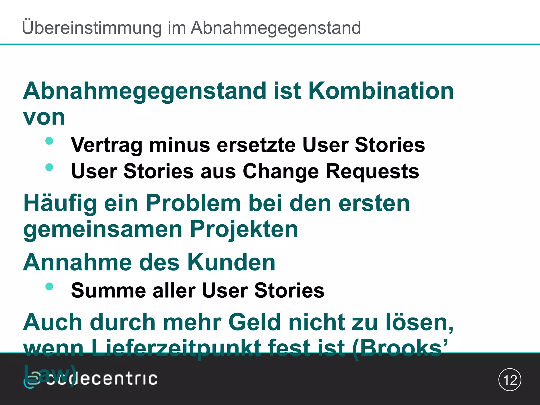 Übereinstimmung im Abnahmegegenstand
Abnahmegegenstand ist Kombination
von
• Vertrag minus ersetzte User Stories
• User Stories aus Change Requests
Häufig ein Problem bei den ersten
gemeinsamen Projekten
Annahme des Kunden
• Summe aller User Stories
Auch durch mehr Geld nicht zu lösen,
wenn Lieferzeitpunkt fest ist (Brooks’
Law) 12
 