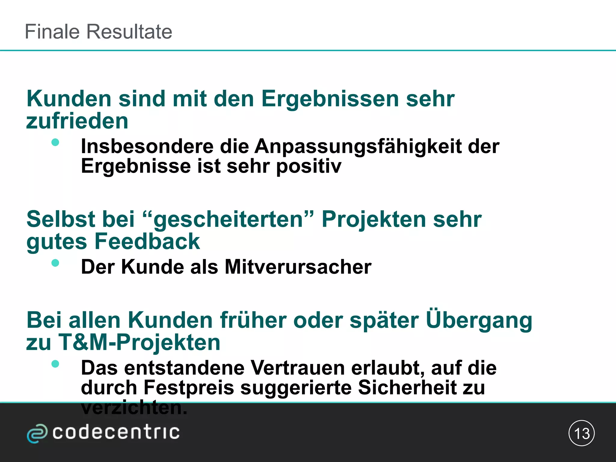 Finale Resultate
Kunden sind mit den Ergebnissen sehr
zufrieden
• Insbesondere die Anpassungsfähigkeit der
Ergebnisse ist sehr positiv
Selbst bei “gescheiterten” Projekten sehr
gutes Feedback
• Der Kunde als Mitverursacher
Bei allen Kunden früher oder später Übergang
zu T&M-Projekten
• Das entstandene Vertrauen erlaubt, auf die
durch Festpreis suggerierte Sicherheit zu
verzichten.
13
 