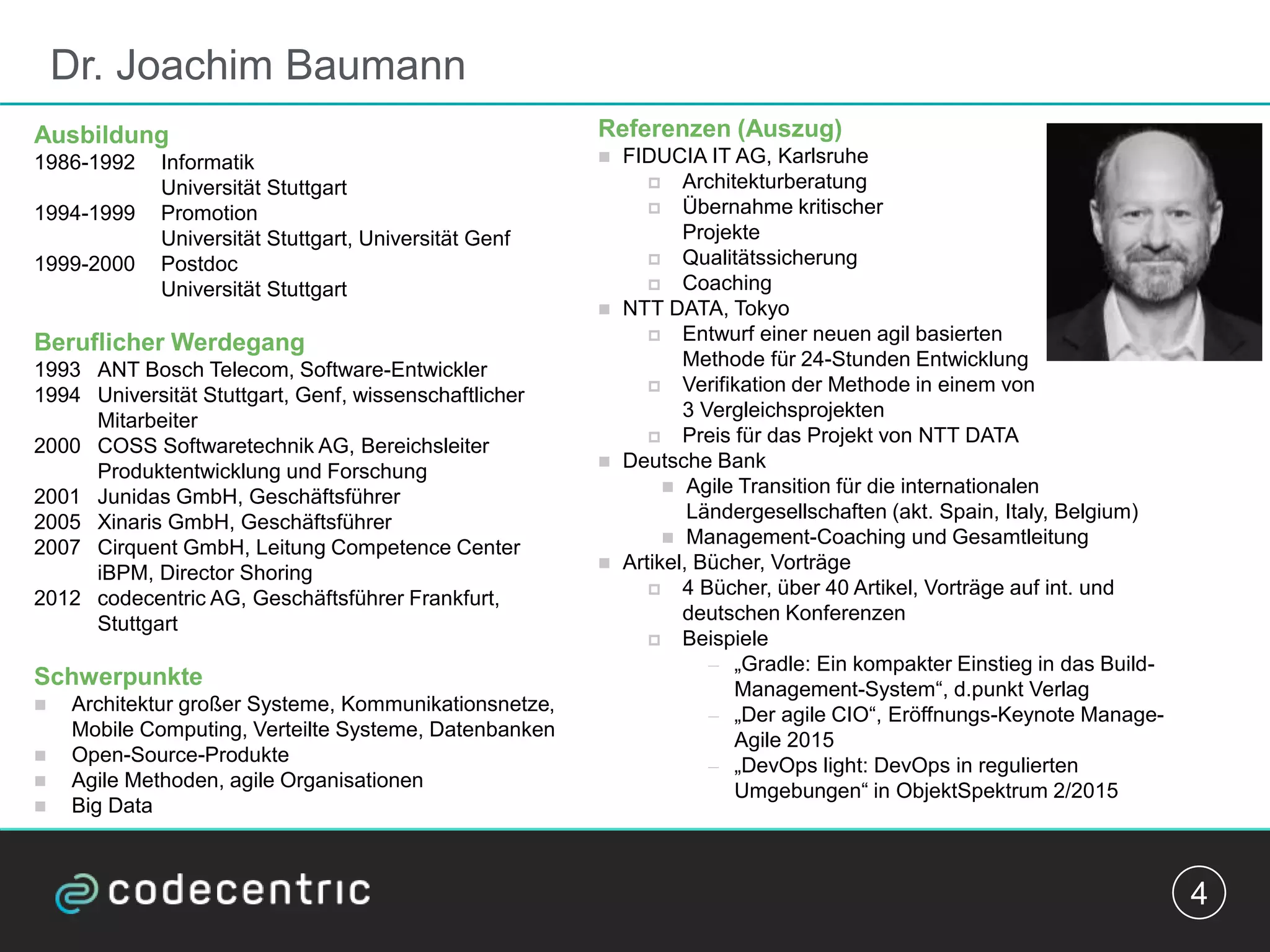 Dr. Joachim Baumann
4
Referenzen (Auszug)
 FIDUCIA IT AG, Karlsruhe
 Architekturberatung
 Übernahme kritischer
Projekte
 Qualitätssicherung
 Coaching
 NTT DATA, Tokyo
 Entwurf einer neuen agil basierten
Methode für 24-Stunden Entwicklung
 Verifikation der Methode in einem von
3 Vergleichsprojekten
 Preis für das Projekt von NTT DATA
 Deutsche Bank
 Agile Transition für die internationalen
Ländergesellschaften (akt. Spain, Italy, Belgium)
 Management-Coaching und Gesamtleitung
 Artikel, Bücher, Vorträge
 4 Bücher, über 40 Artikel, Vorträge auf int. und
deutschen Konferenzen
 Beispiele
— „Gradle: Ein kompakter Einstieg in das Build-
Management-System“, d.punkt Verlag
— „Der agile CIO“, Eröffnungs-Keynote Manage-
Agile 2015
— „DevOps light: DevOps in regulierten
Umgebungen“ in ObjektSpektrum 2/2015
Ausbildung
1986-1992 Informatik
Universität Stuttgart
1994-1999 Promotion
Universität Stuttgart, Universität Genf
1999-2000 Postdoc
Universität Stuttgart
Beruflicher Werdegang
1993 ANT Bosch Telecom, Software-Entwickler
1994 Universität Stuttgart, Genf, wissenschaftlicher
Mitarbeiter
2000 COSS Softwaretechnik AG, Bereichsleiter
Produktentwicklung und Forschung
2001 Junidas GmbH, Geschäftsführer
2005 Xinaris GmbH, Geschäftsführer
2007 Cirquent GmbH, Leitung Competence Center
iBPM, Director Shoring
2012 codecentric AG, Geschäftsführer Frankfurt,
Stuttgart
Schwerpunkte
 Architektur großer Systeme, Kommunikationsnetze,
Mobile Computing, Verteilte Systeme, Datenbanken
 Open-Source-Produkte
 Agile Methoden, agile Organisationen
 Big Data
 