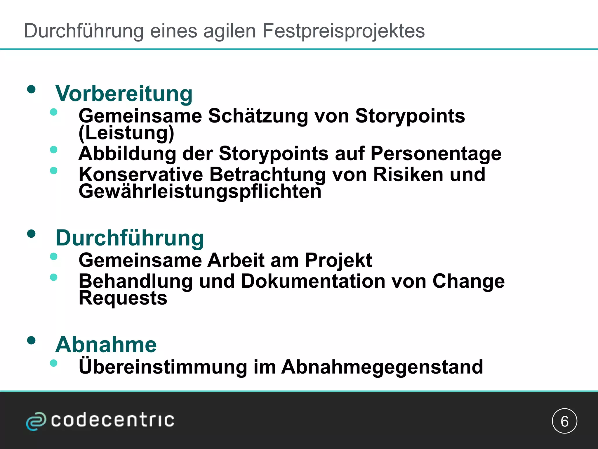 Durchführung eines agilen Festpreisprojektes
• Vorbereitung
• Gemeinsame Schätzung von Storypoints
(Leistung)
• Abbildung der Storypoints auf Personentage
• Konservative Betrachtung von Risiken und
Gewährleistungspflichten
• Durchführung
• Gemeinsame Arbeit am Projekt
• Behandlung und Dokumentation von Change
Requests
• Abnahme
• Übereinstimmung im Abnahmegegenstand
6
 