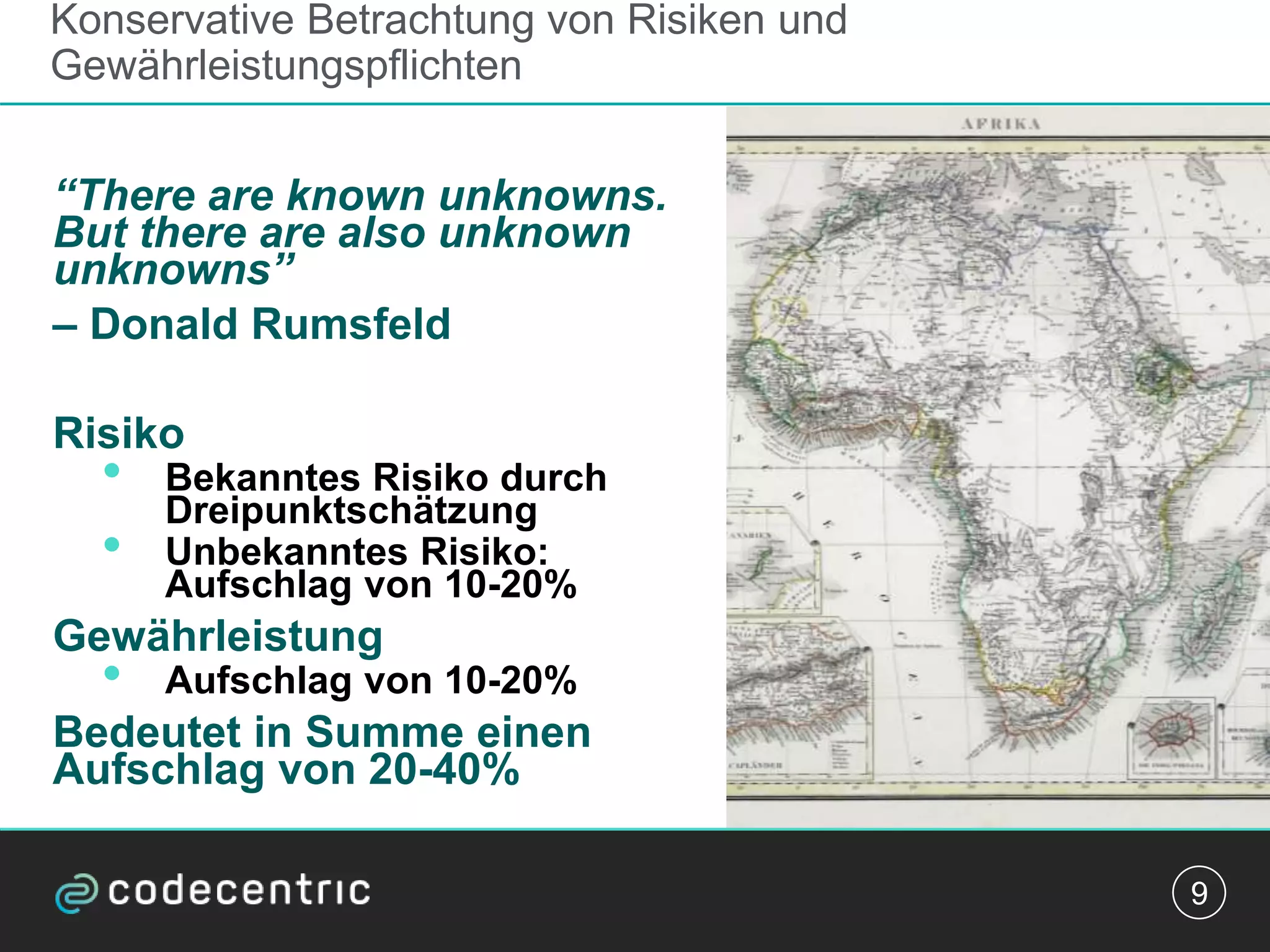 Konservative Betrachtung von Risiken und
Gewährleistungspflichten
“There are known unknowns.
But there are also unknown
unknowns”
– Donald Rumsfeld
Risiko
• Bekanntes Risiko durch
Dreipunktschätzung
• Unbekanntes Risiko:
Aufschlag von 10-20%
Gewährleistung
• Aufschlag von 10-20%
Bedeutet in Summe einen
Aufschlag von 20-40%
9
 