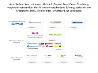 Anschließend kann mit einem Klick auf „Deposit Funds“ eine Einzahlung
vorgenommen werden. Hierfür stehen verschiedene Zahlungsvarianten wie
Kreditkarte, Skrill, Neteller oder Paysafecard zur Verfügung.

 